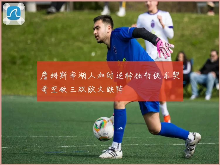 詹姆斯率湖人加时逆转独行侠东契奇空砍三双欧文缺阵