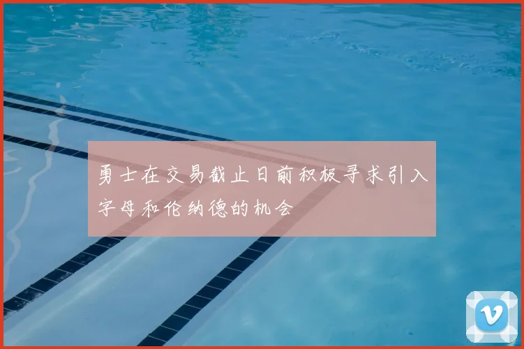 勇士在交易截止日前积极寻求引入字母和伦纳德的机会