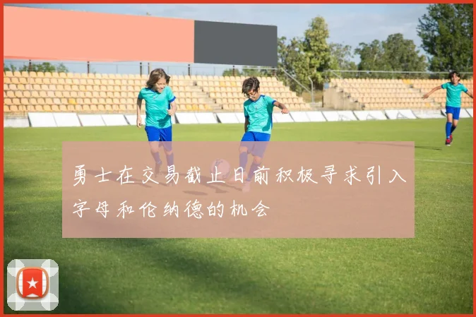 勇士在交易截止日前积极寻求引入字母和伦纳德的机会