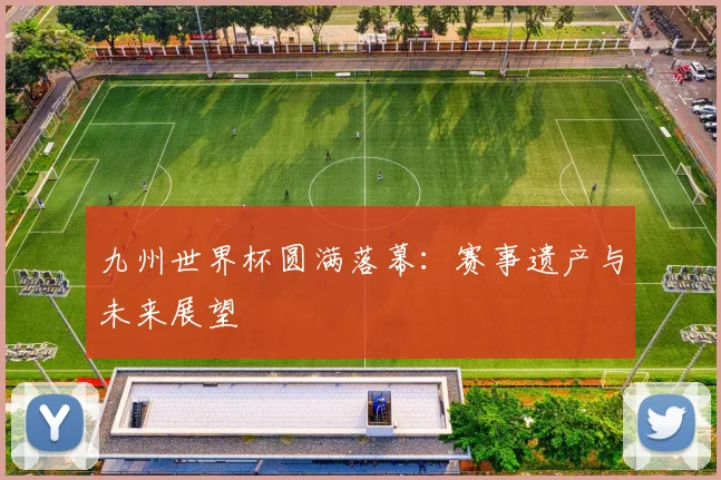 九州世界杯圆满落幕：赛事遗产与未来展望