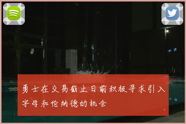 勇士在交易截止日前积极寻求引入字母和伦纳德的机会