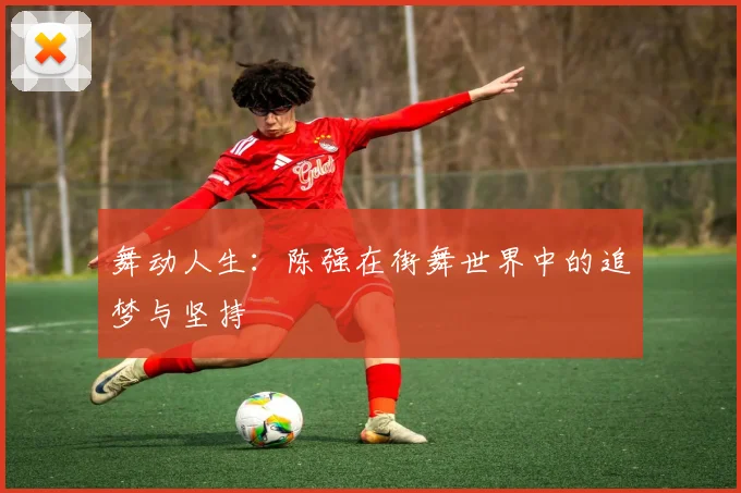 舞动人生:陈强在街舞世界中的追梦与坚持