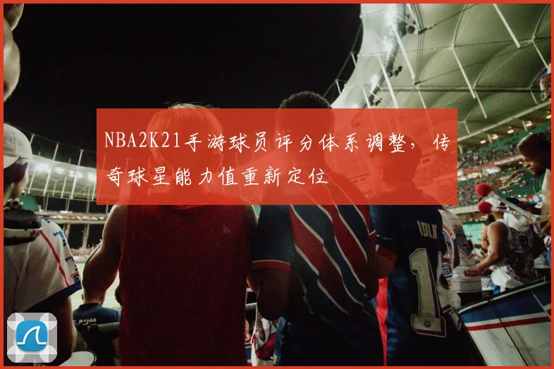 NBA2K21手游球员评分体系调整,传奇球星能力值重新定位