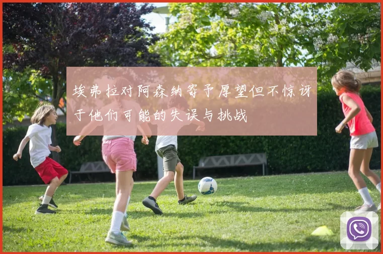 埃弗拉对阿森纳寄予厚望但不惊讶于他们可能的失误与挑战