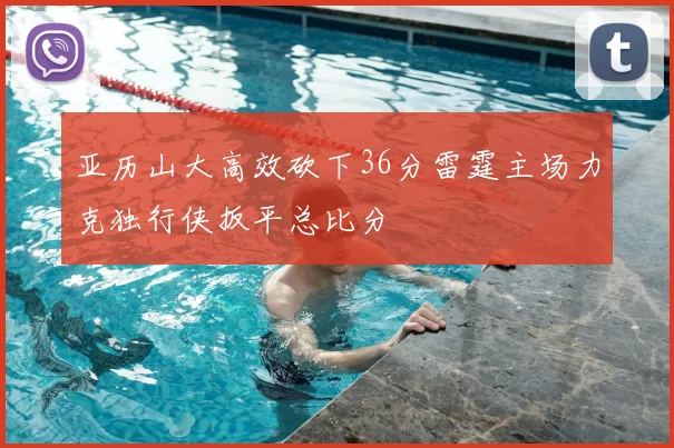 亚历山大高效砍下36分雷霆主场力克独行侠扳平总比分