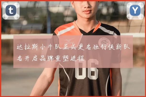 达拉斯小牛队正式更名独行侠新队名开启品牌重塑进程