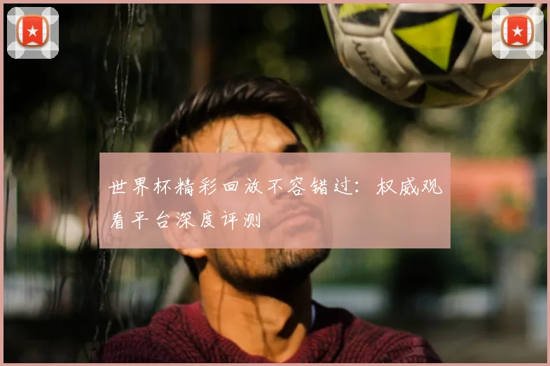 世界杯精彩回放不容错过:权威观看平台深度评测