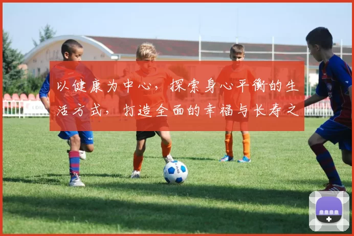以健康为中心，探索身心平衡的生活方式，打造全面的幸福与长寿之道