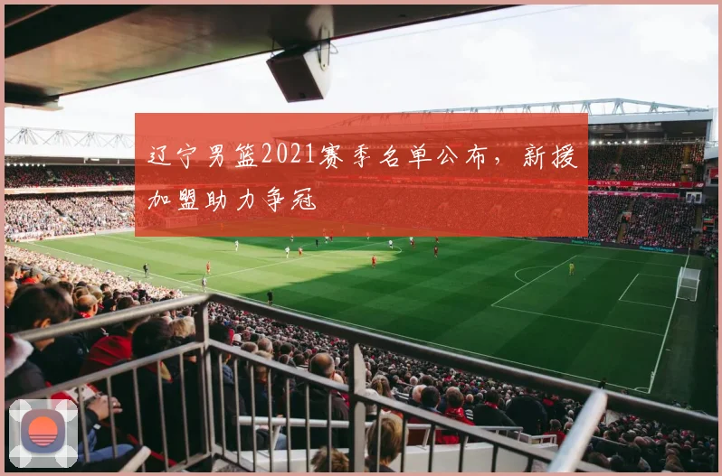 辽宁男篮2021赛季名单公布，新援加盟助力争冠