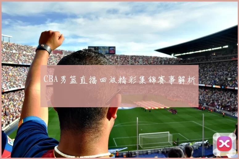 CBA男篮直播回放精彩集锦赛事解析