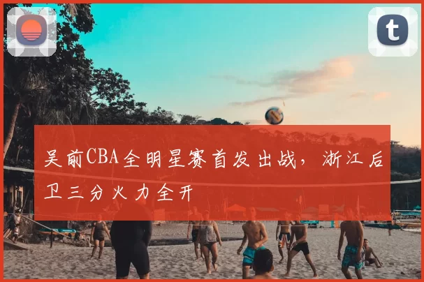 吴前CBA全明星赛首发出战，浙江后卫三分火力全开