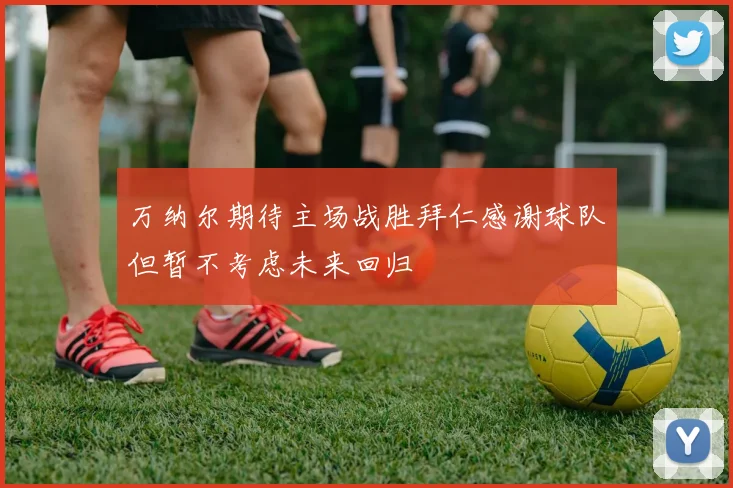 万纳尔期待主场战胜拜仁感谢球队但暂不考虑未来回归