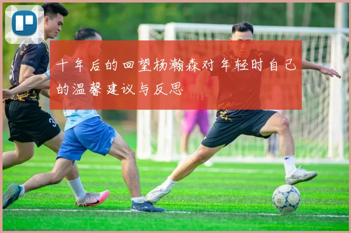 十年后的回望杨瀚森对年轻时自己的温馨建议与反思