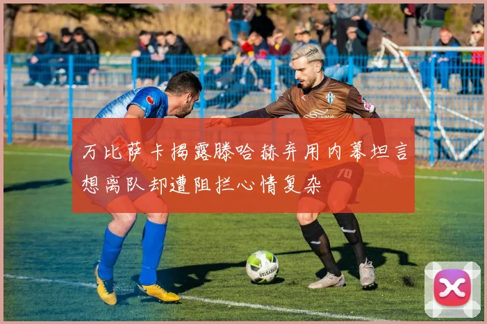 万比萨卡揭露滕哈赫弃用内幕坦言想离队却遭阻拦心情复杂