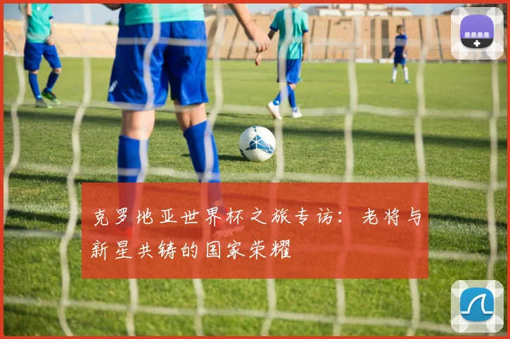 克罗地亚世界杯之旅专访:老将与新星共铸的国家荣耀