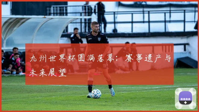 九州世界杯圆满落幕:赛事遗产与未来展望
