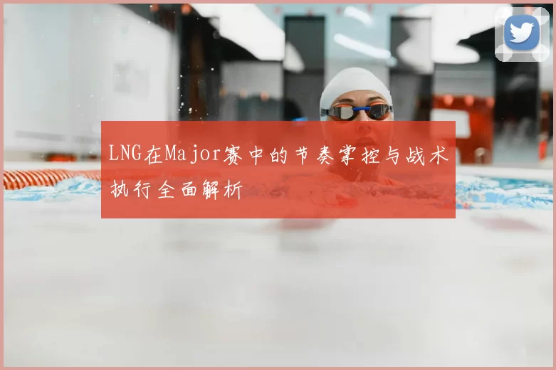 LNG在Major赛中的节奏掌控与战术执行全面解析