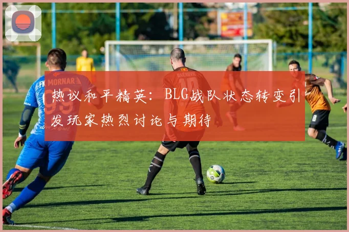 热议和平精英：BLG战队状态转变引发玩家热烈讨论与期待
