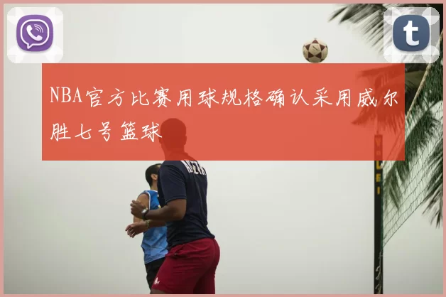 NBA官方比赛用球规格确认采用威尔胜七号篮球