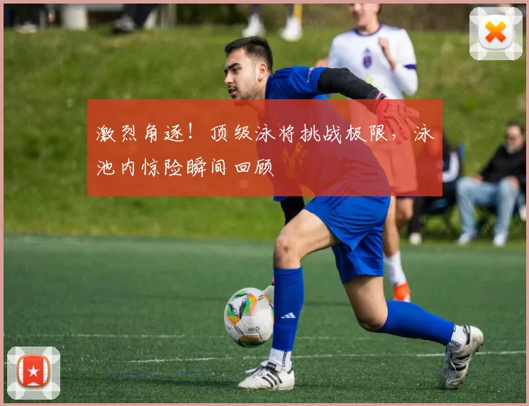 激烈角逐！顶级泳将挑战极限，泳池内惊险瞬间回顾
